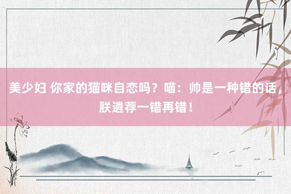美少妇 你家的猫咪自恋吗？喵：帅是一种错的话，朕遴荐一错再错！