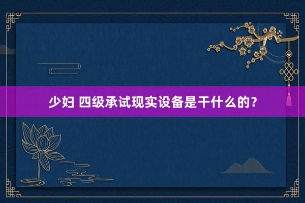 少妇 四级承试现实设备是干什么的？