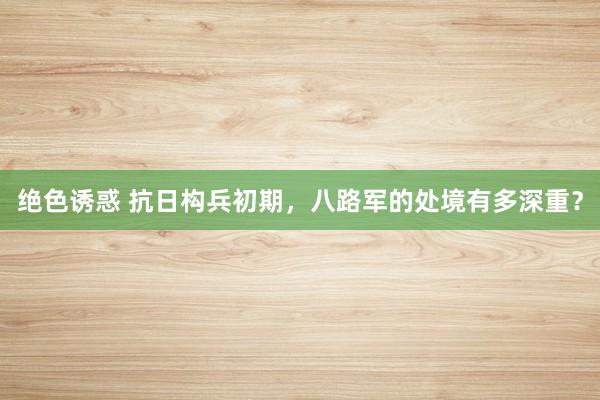 绝色诱惑 抗日构兵初期，八路军的处境有多深重？