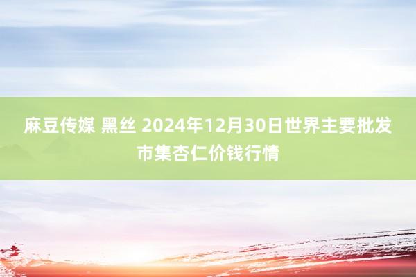 麻豆传媒 黑丝 2024年12月30日世界主要批发市集杏仁价钱行情