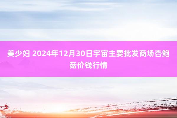 美少妇 2024年12月30日宇宙主要批发商场杏鲍菇价钱行情