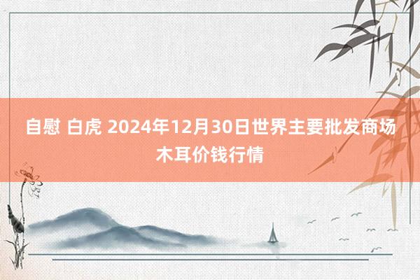 自慰 白虎 2024年12月30日世界主要批发商场木耳价钱行情
