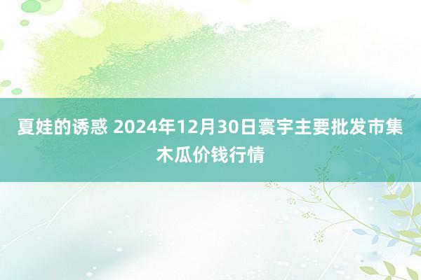 夏娃的诱惑 2024年12月30日寰宇主要批发市集木瓜价钱行情