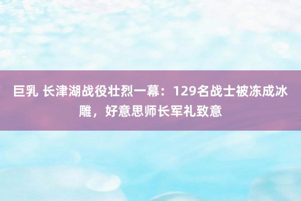 巨乳 长津湖战役壮烈一幕：129名战士被冻成冰雕，好意思师长军礼致意