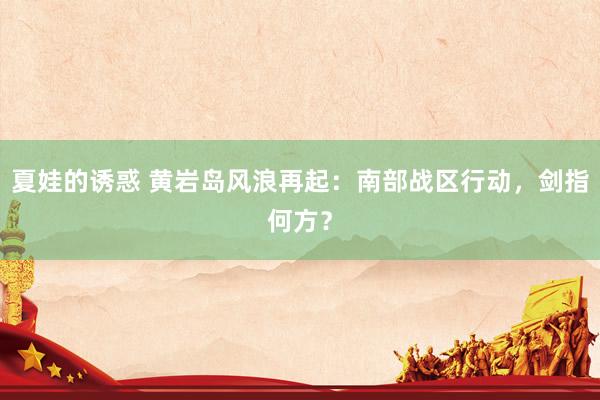 夏娃的诱惑 黄岩岛风浪再起：南部战区行动，剑指何方？
