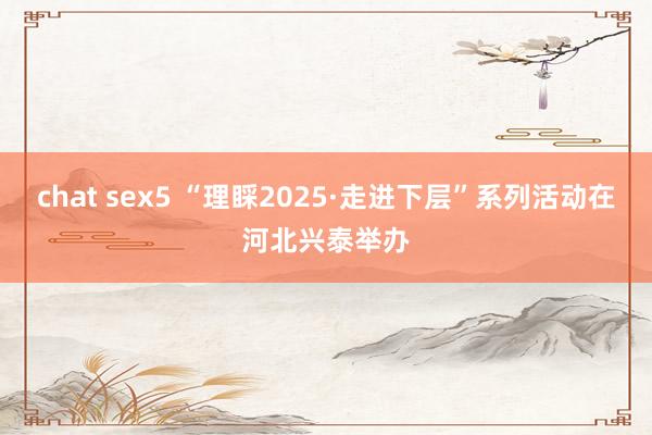chat sex5 “理睬2025·走进下层”系列活动在河北兴泰举办