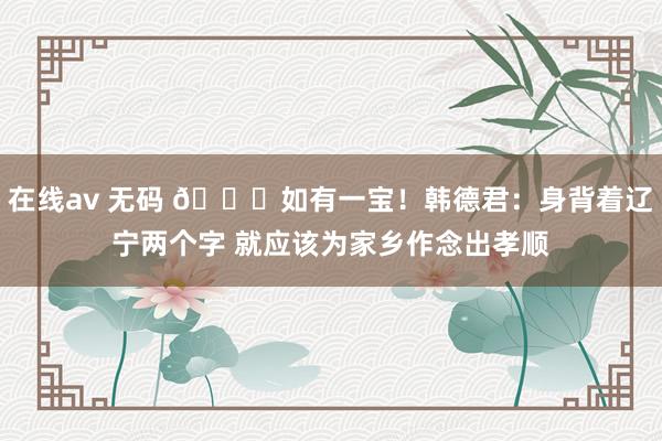 在线av 无码 🌟如有一宝！韩德君：身背着辽宁两个字 就应该为家乡作念出孝顺