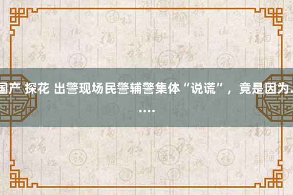 国产 探花 出警现场民警辅警集体“说谎”，竟是因为......