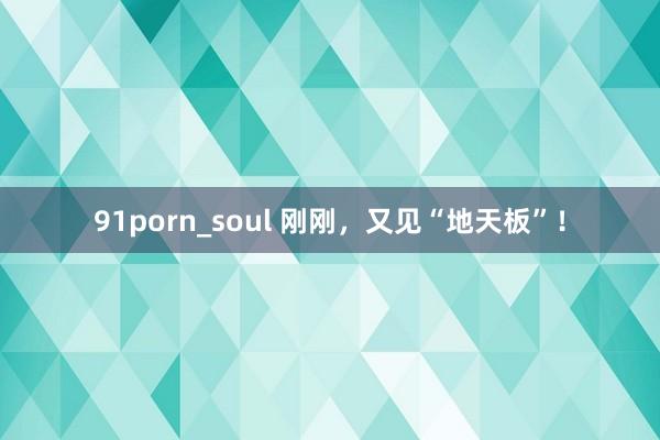 91porn_soul 刚刚，又见“地天板”！