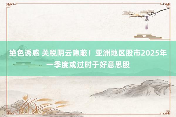 绝色诱惑 关税阴云隐蔽！亚洲地区股市2025年一季度或过时于好意思股