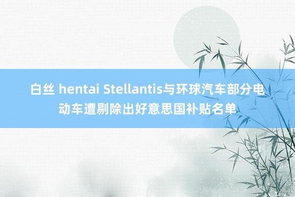 白丝 hentai Stellantis与环球汽车部分电动车遭剔除出好意思国补贴名单