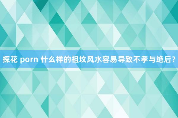 探花 porn 什么样的祖坟风水容易导致不孝与绝后?