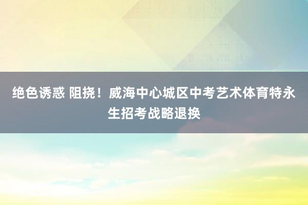 绝色诱惑 阻挠！威海中心城区中考艺术体育特永生招考战略退换