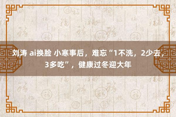 刘涛 ai换脸 小寒事后，难忘“1不洗，2少去，3多吃”，健康过冬迎大年