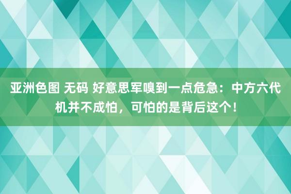 亚洲色图 无码 好意思军嗅到一点危急：中方六代机并不成怕，可怕的是背后这个！