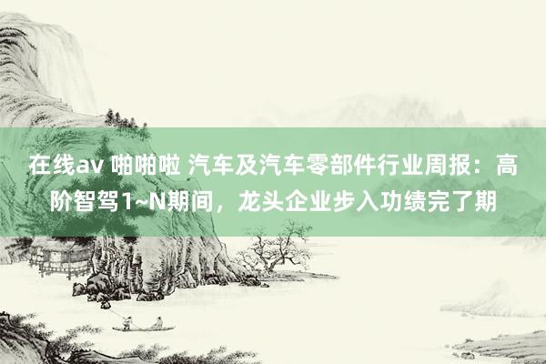 在线av 啪啪啦 汽车及汽车零部件行业周报:高阶智驾1~N期间,龙头企业步入功绩完了期