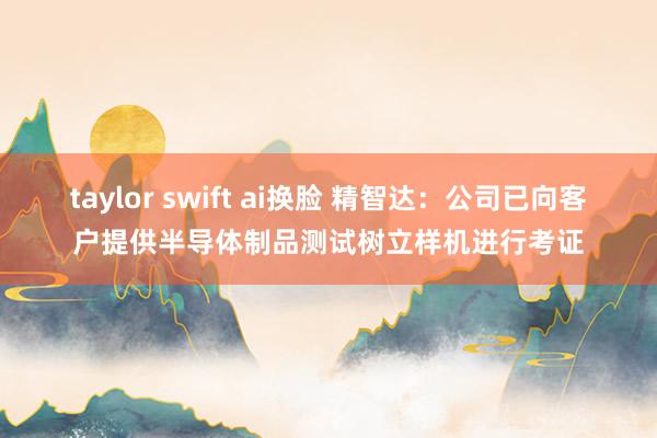 taylor swift ai换脸 精智达：公司已向客户提供半导体制品测试树立样机进行考证