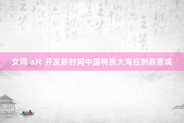 女同 a片 开发新时间中国特质大海应酬新意境