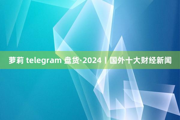 萝莉 telegram 盘货·2024丨国外十大财经新闻