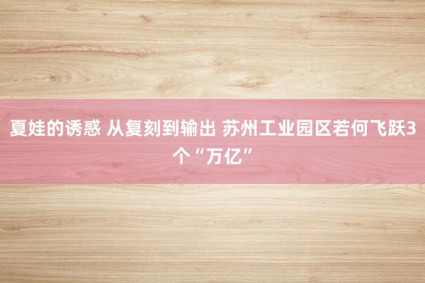 夏娃的诱惑 从复刻到输出 苏州工业园区若何飞跃3个“万亿”