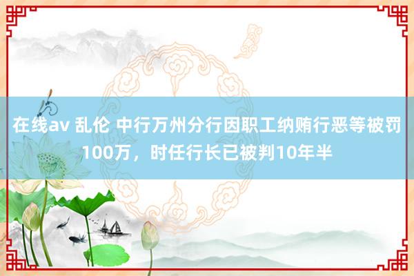 在线av 乱伦 中行万州分行因职工纳贿行恶等被罚100万，时任行长已被判10年半