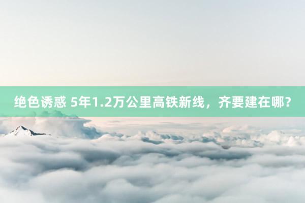 绝色诱惑 5年1.2万公里高铁新线，齐要建在哪？