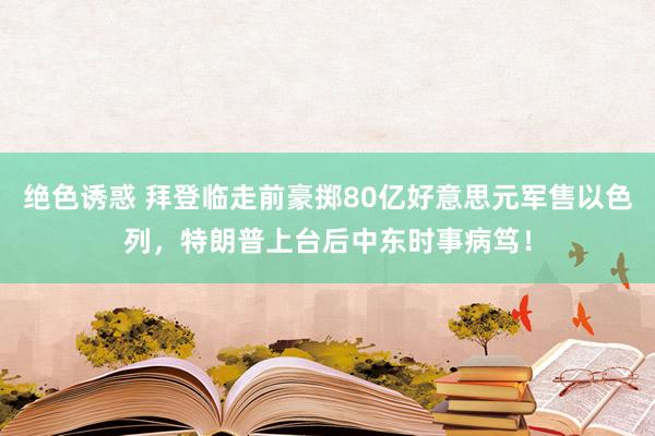 绝色诱惑 拜登临走前豪掷80亿好意思元军售以色列，特朗普上台后中东时事病笃！