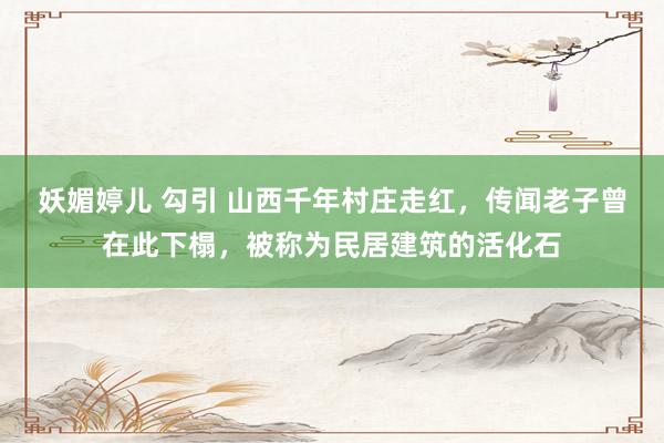 妖媚婷儿 勾引 山西千年村庄走红，传闻老子曾在此下榻，被称为民居建筑的活化石