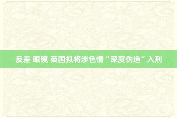 反差 眼镜 英国拟将涉色情“深度伪造”入刑