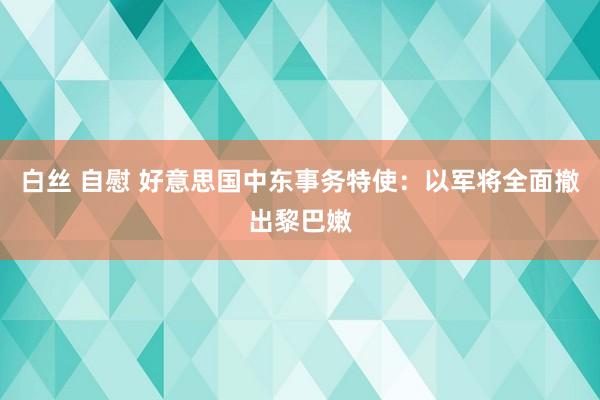 白丝 自慰 好意思国中东事务特使：以军将全面撤出黎巴嫩