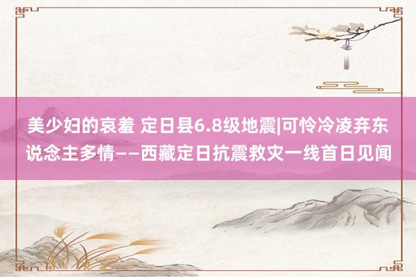 美少妇的哀羞 定日县6.8级地震|可怜冷凌弃东说念主多情——西藏定日抗震救灾一线首日见闻