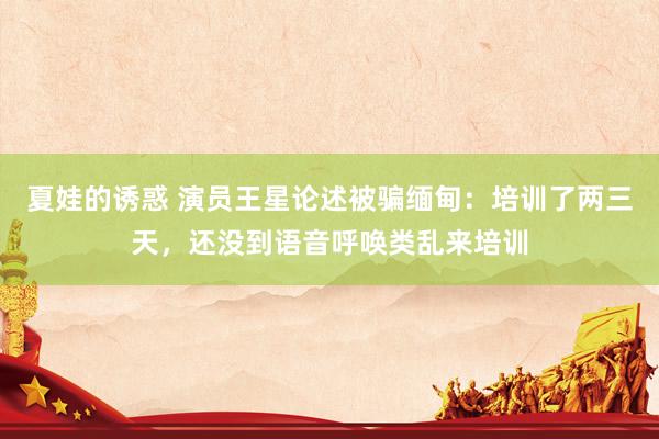 夏娃的诱惑 演员王星论述被骗缅甸：培训了两三天，还没到语音呼唤类乱来培训