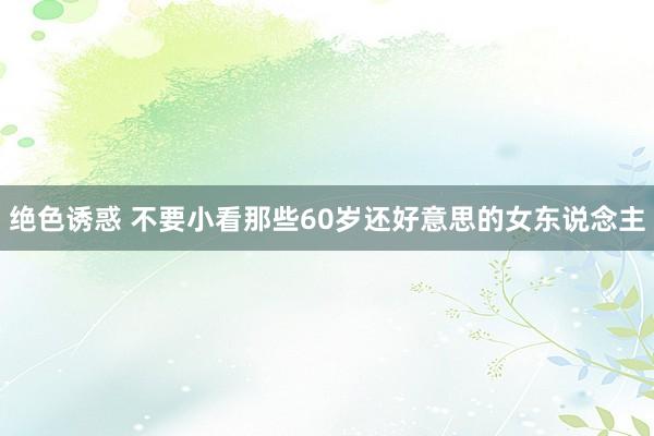 绝色诱惑 不要小看那些60岁还好意思的女东说念主
