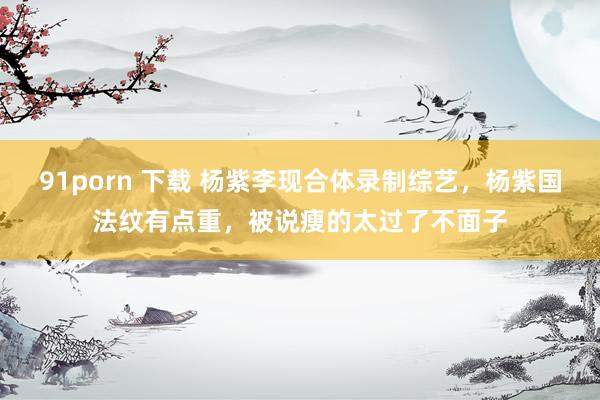 91porn 下载 杨紫李现合体录制综艺，杨紫国法纹有点重，被说瘦的太过了不面子