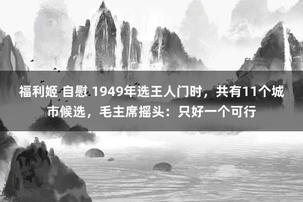 福利姬 自慰 1949年选王人门时，共有11个城市候选，毛主席摇头：只好一个可行