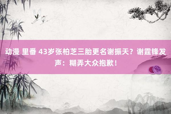 动漫 里番 43岁张柏芝三胎更名谢振天？谢霆锋发声：糊弄大众抱歉！