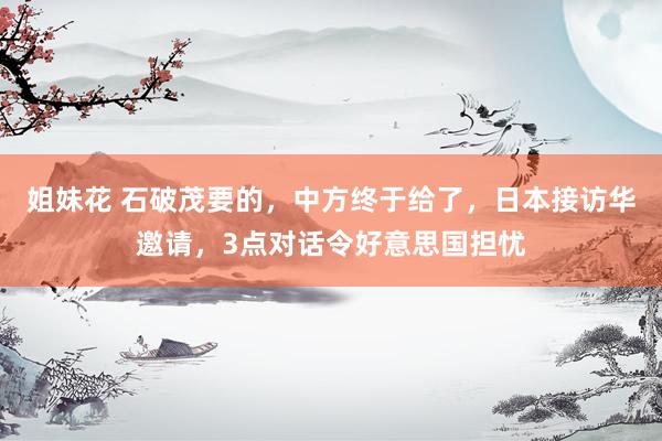 姐妹花 石破茂要的，中方终于给了，日本接访华邀请，3点对话令好意思国担忧