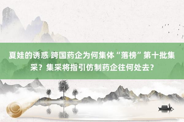 夏娃的诱惑 跨国药企为何集体“落榜”第十批集采？集采将指引仿制药企往何处去？