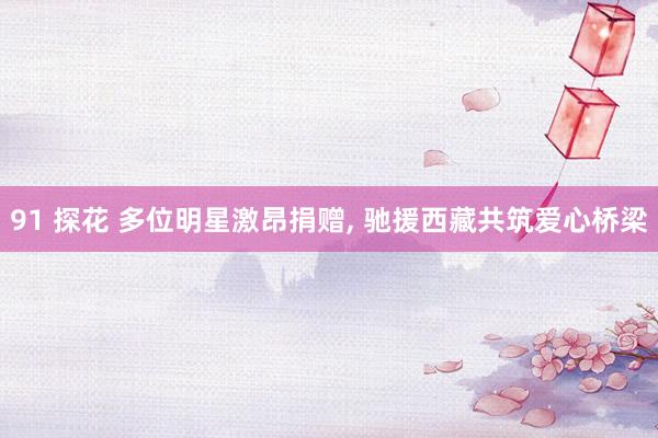 91 探花 多位明星激昂捐赠， 驰援西藏共筑爱心桥梁