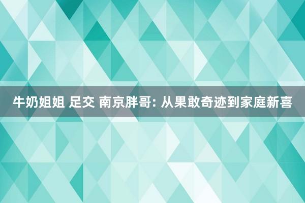 牛奶姐姐 足交 南京胖哥: 从果敢奇迹到家庭新喜