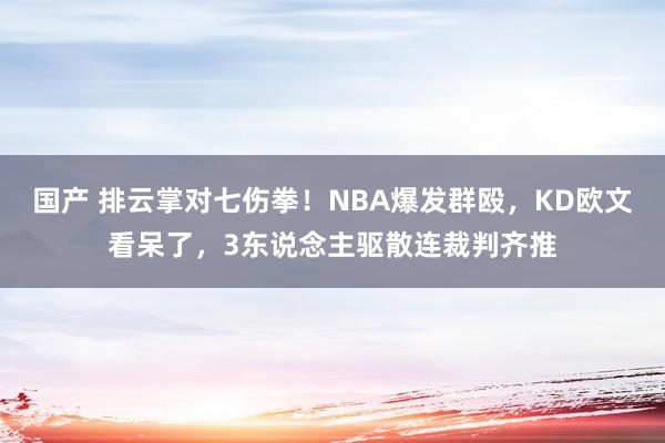 国产 排云掌对七伤拳！NBA爆发群殴，KD欧文看呆了，3东说念主驱散连裁判齐推