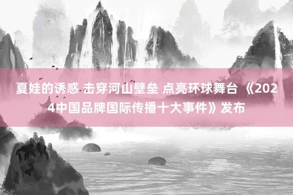 夏娃的诱惑 击穿河山壁垒 点亮环球舞台 《2024中国品牌国际传播十大事件》发布