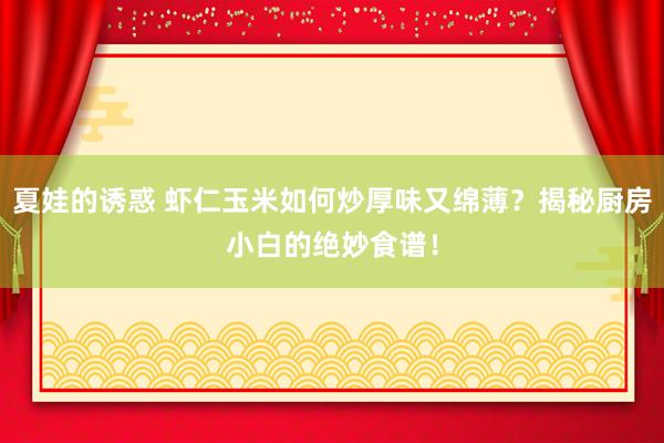 夏娃的诱惑 虾仁玉米如何炒厚味又绵薄？揭秘厨房小白的绝妙食谱！