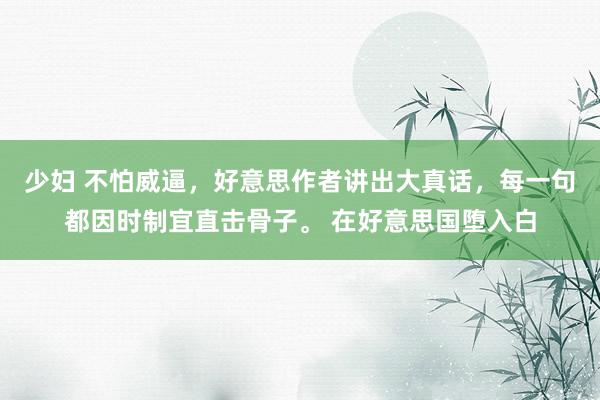 少妇 不怕威逼，好意思作者讲出大真话，每一句都因时制宜直击骨子。 在好意思国堕入白