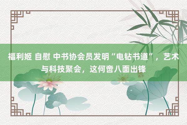 福利姬 自慰 中书协会员发明“电钻书道”，艺术与科技聚会，这何啻八面出锋
