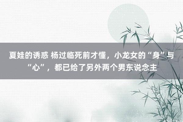 夏娃的诱惑 杨过临死前才懂，小龙女的“身”与“心”，都已给了另外两个男东说念主