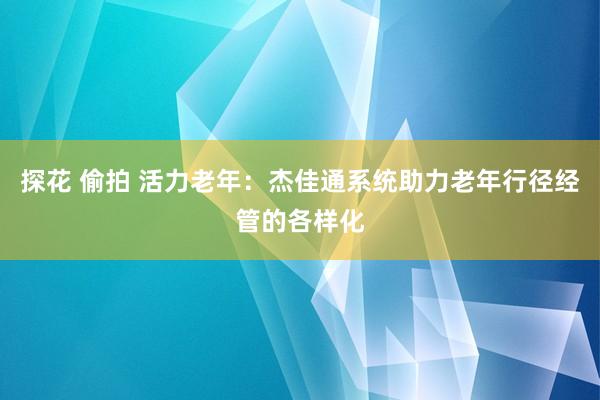 探花 偷拍 活力老年：杰佳通系统助力老年行径经管的各样化