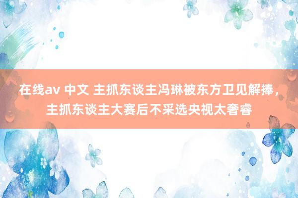 在线av 中文 主抓东谈主冯琳被东方卫见解捧，主抓东谈主大赛后不采选央视太奢睿
