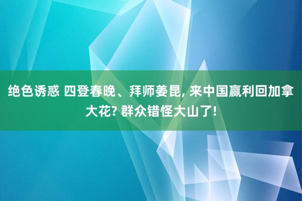 绝色诱惑 四登春晚、拜师姜昆， 来中国赢利回加拿大花? 群众错怪大山了!