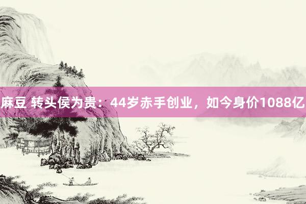 麻豆 转头侯为贵：44岁赤手创业，如今身价1088亿